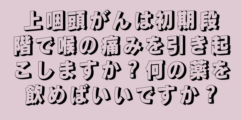 上咽頭がんは初期段階で喉の痛みを引き起こしますか？何の薬を飲めばいいですか？