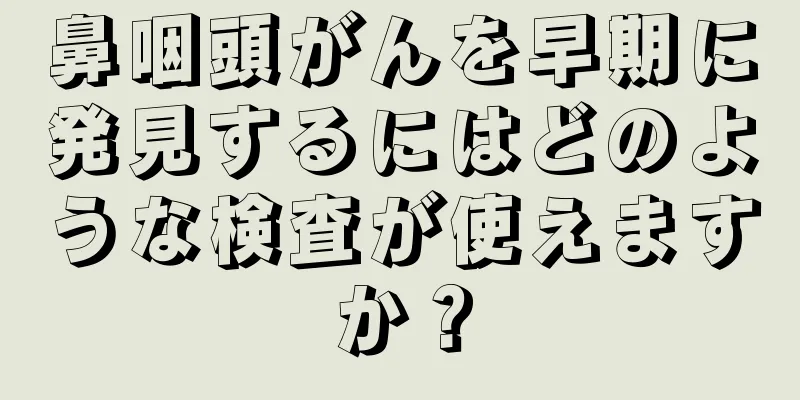 鼻咽頭がんを早期に発見するにはどのような検査が使えますか？