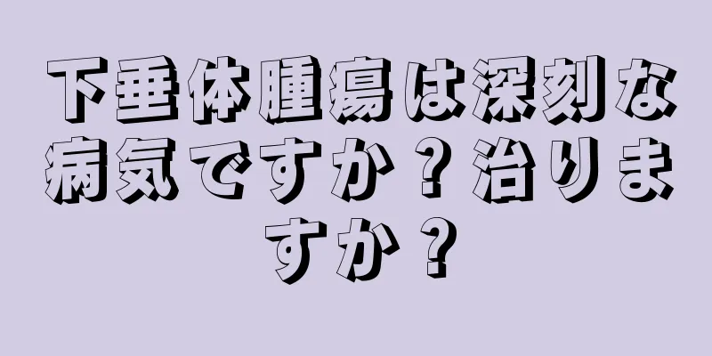下垂体腫瘍は深刻な病気ですか？治りますか？