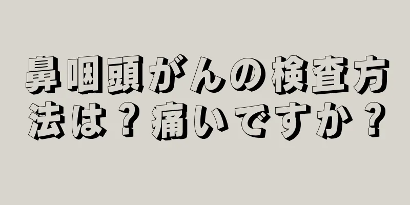 鼻咽頭がんの検査方法は？痛いですか？