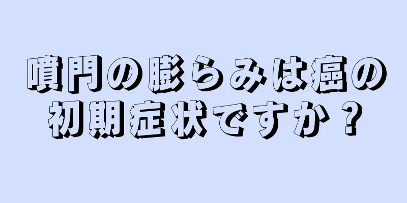 噴門の膨らみは癌の初期症状ですか？