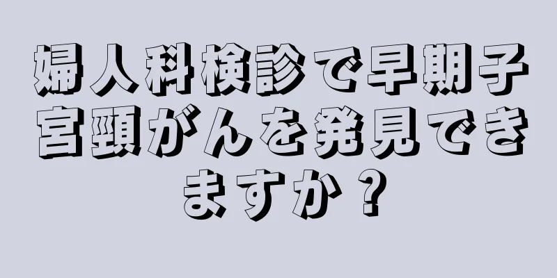 婦人科検診で早期子宮頸がんを発見できますか？