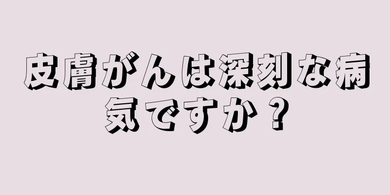 皮膚がんは深刻な病気ですか？