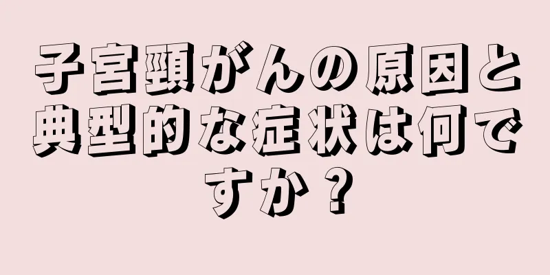 子宮頸がんの原因と典型的な症状は何ですか？