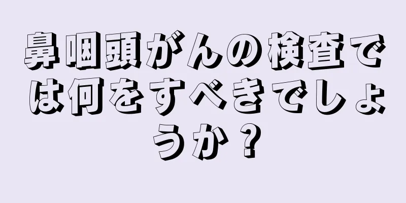 鼻咽頭がんの検査では何をすべきでしょうか？