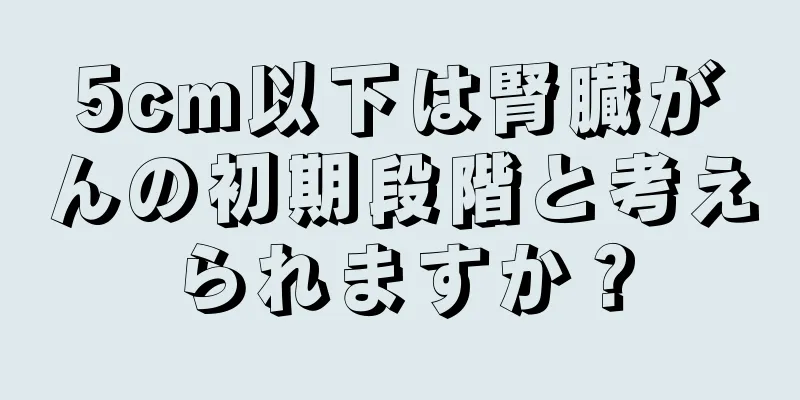 5cm以下は腎臓がんの初期段階と考えられますか？