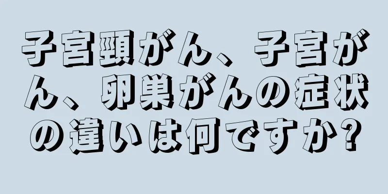 子宮頸がん、子宮がん、卵巣がんの症状の違いは何ですか?
