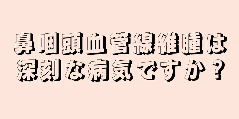 鼻咽頭血管線維腫は深刻な病気ですか？