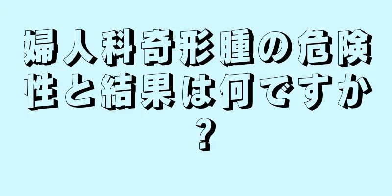 婦人科奇形腫の危険性と結果は何ですか？