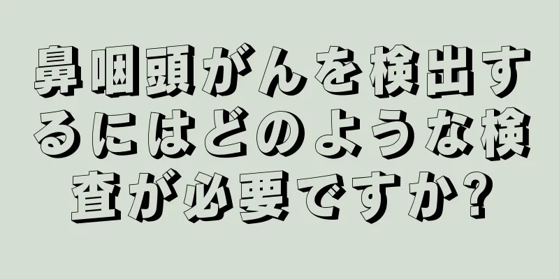 鼻咽頭がんを検出するにはどのような検査が必要ですか?