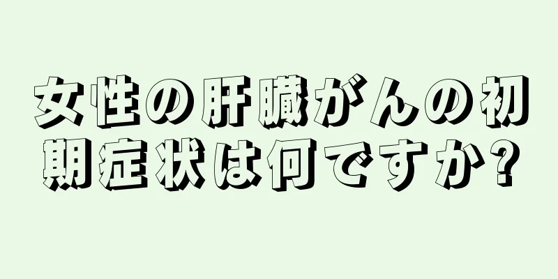 女性の肝臓がんの初期症状は何ですか?