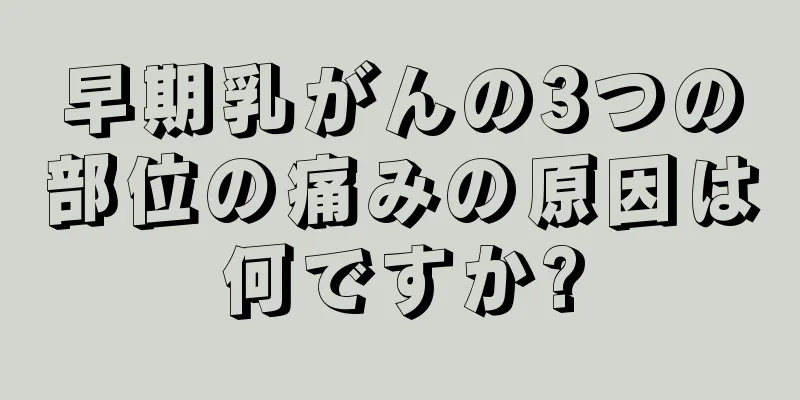 早期乳がんの3つの部位の痛みの原因は何ですか?