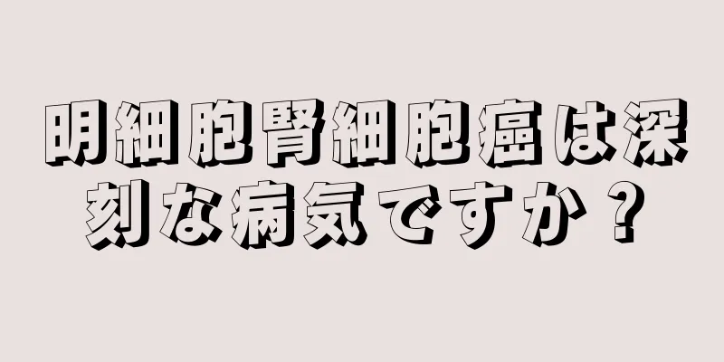 明細胞腎細胞癌は深刻な病気ですか？