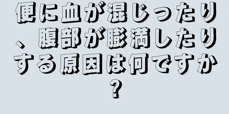 便に血が混じったり、腹部が膨満したりする原因は何ですか?