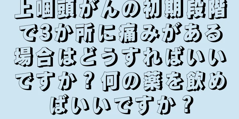上咽頭がんの初期段階で3か所に痛みがある場合はどうすればいいですか？何の薬を飲めばいいですか？