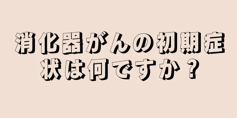 消化器がんの初期症状は何ですか？