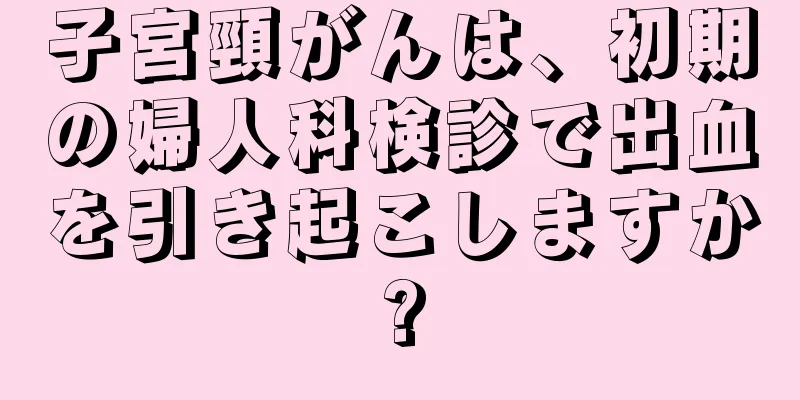 子宮頸がんは、初期の婦人科検診で出血を引き起こしますか?