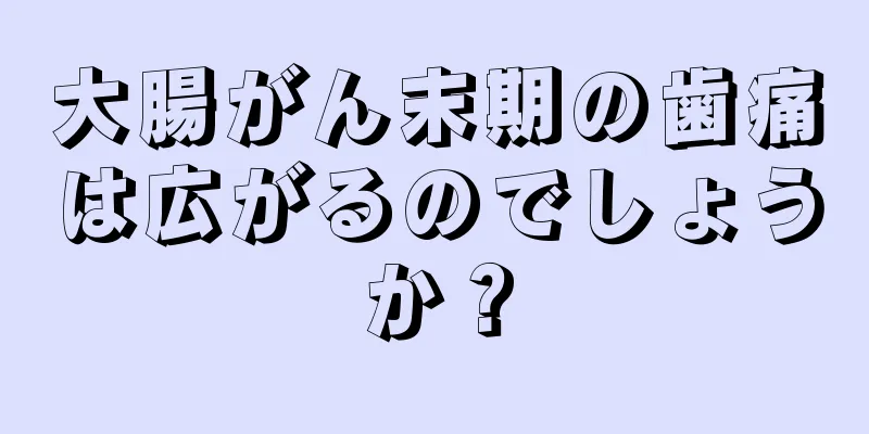 大腸がん末期の歯痛は広がるのでしょうか？