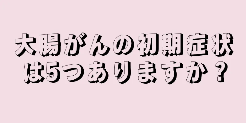 大腸がんの初期症状は5つありますか？