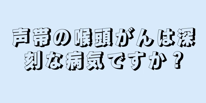 声帯の喉頭がんは深刻な病気ですか？