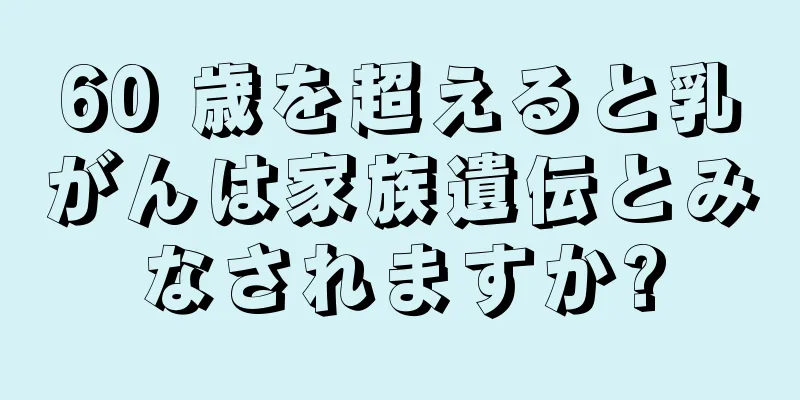 60 歳を超えると乳がんは家族遺伝とみなされますか?