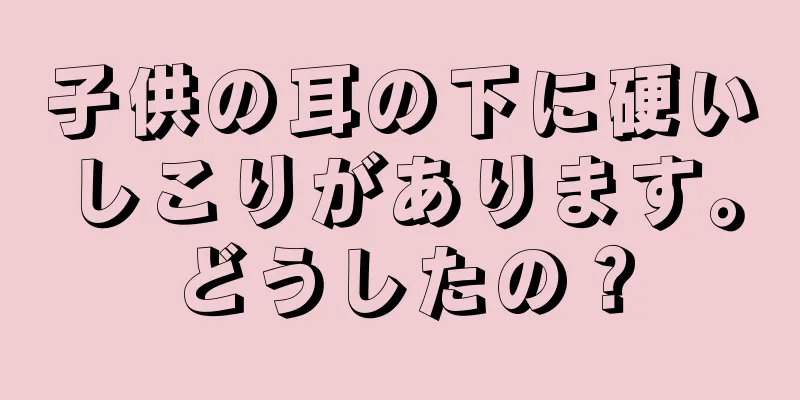 子供の耳の下に硬いしこりがあります。どうしたの？