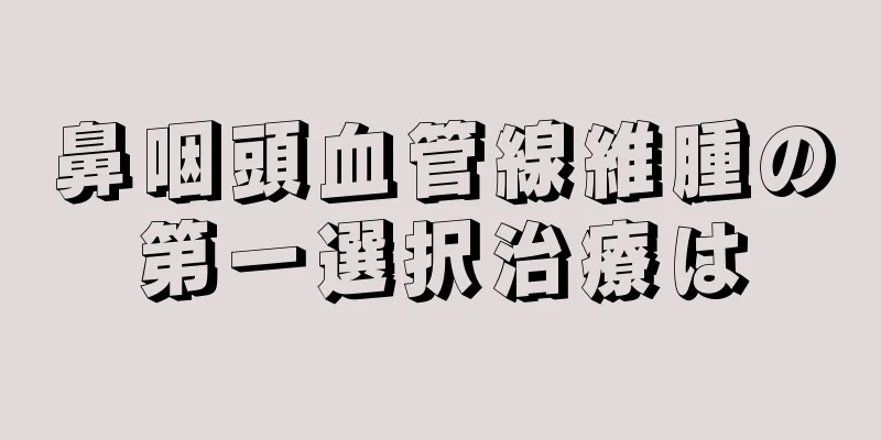 鼻咽頭血管線維腫の第一選択治療は