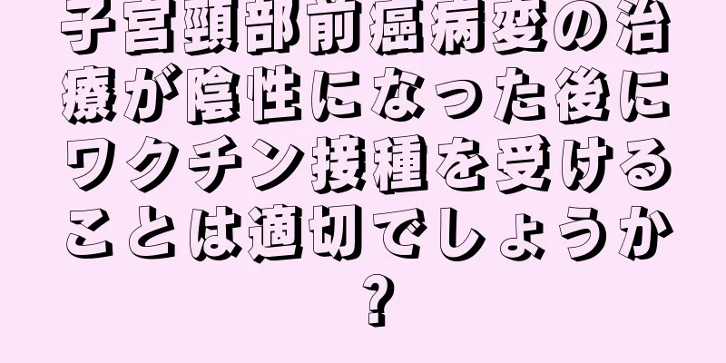 子宮頸部前癌病変の治療が陰性になった後にワクチン接種を受けることは適切でしょうか？