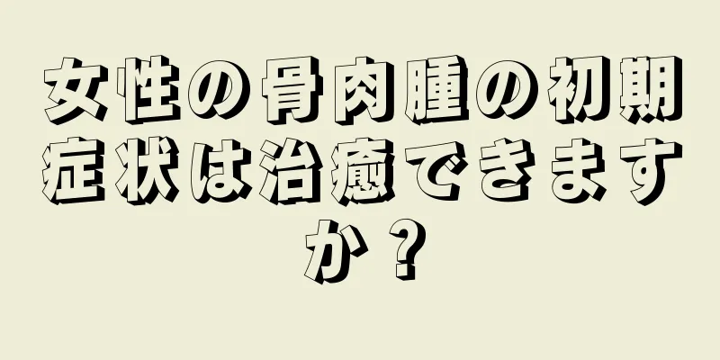 女性の骨肉腫の初期症状は治癒できますか？