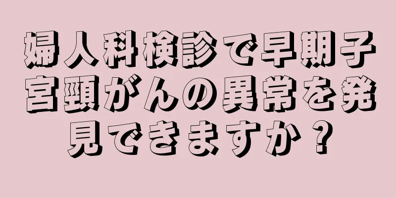 婦人科検診で早期子宮頸がんの異常を発見できますか？