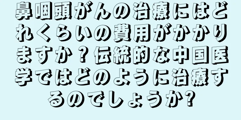 鼻咽頭がんの治療にはどれくらいの費用がかかりますか？伝統的な中国医学ではどのように治療するのでしょうか?