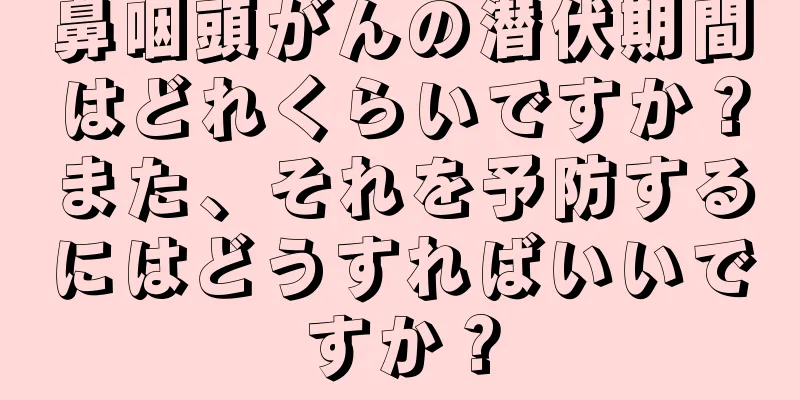 鼻咽頭がんの潜伏期間はどれくらいですか？また、それを予防するにはどうすればいいですか？