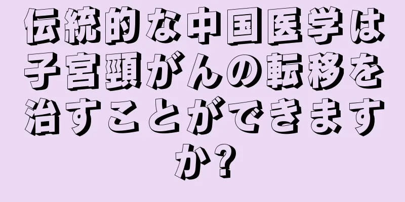 伝統的な中国医学は子宮頸がんの転移を治すことができますか?