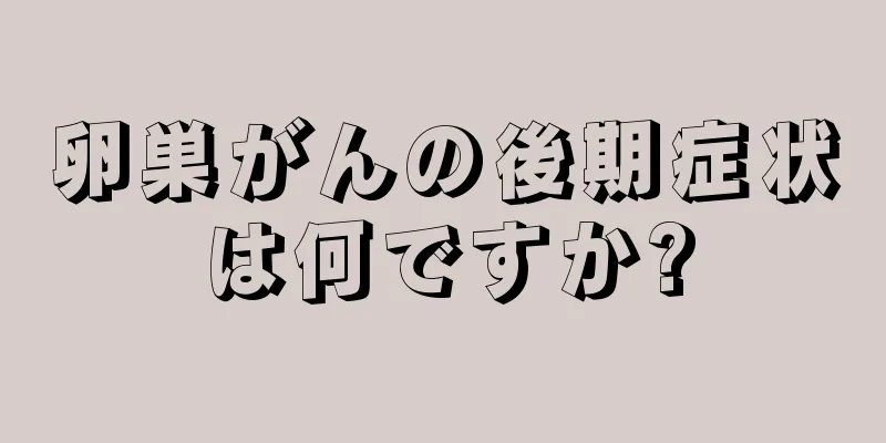 卵巣がんの後期症状は何ですか?