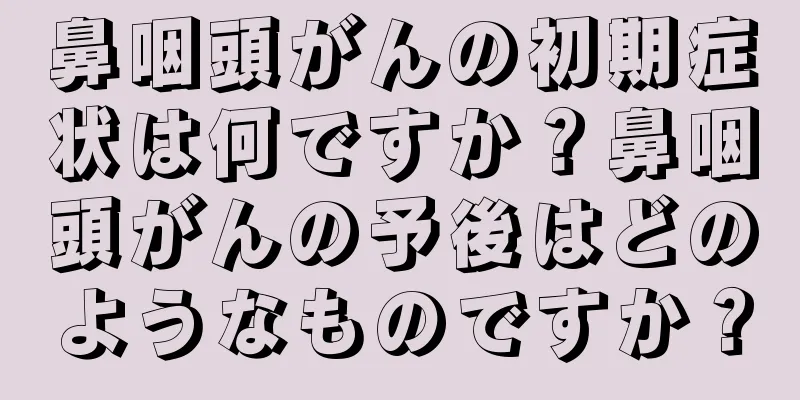 鼻咽頭がんの初期症状は何ですか？鼻咽頭がんの予後はどのようなものですか？