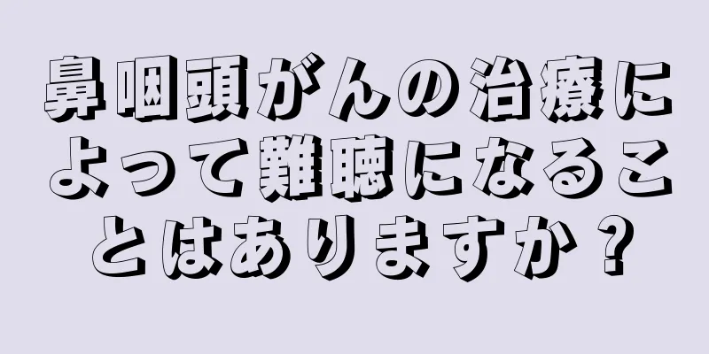 鼻咽頭がんの治療によって難聴になることはありますか？