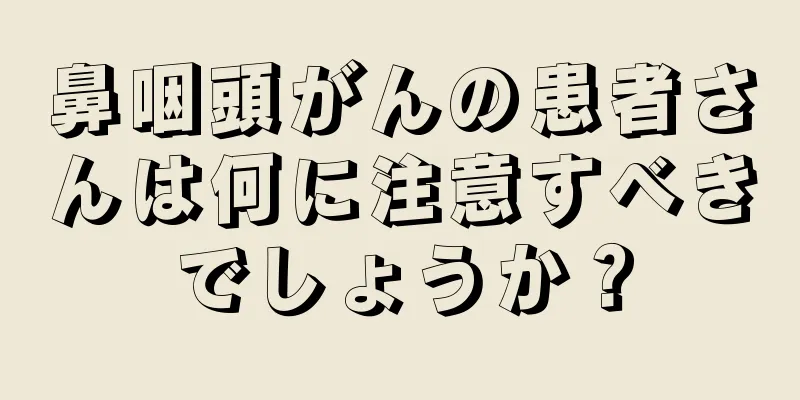 鼻咽頭がんの患者さんは何に注意すべきでしょうか？