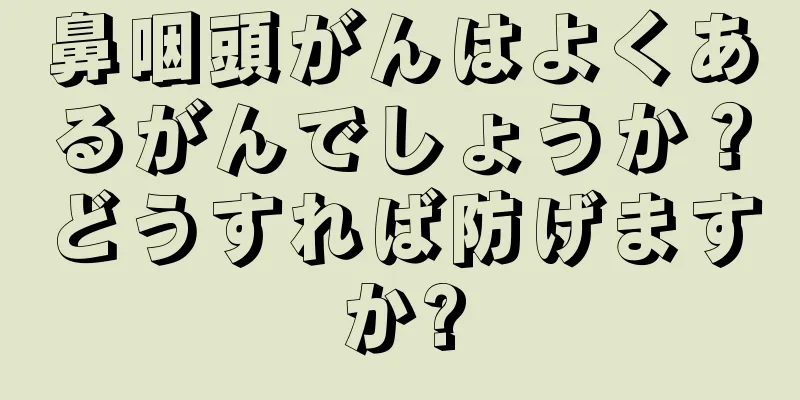 鼻咽頭がんはよくあるがんでしょうか？どうすれば防げますか?
