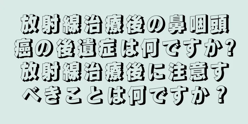 放射線治療後の鼻咽頭癌の後遺症は何ですか?放射線治療後に注意すべきことは何ですか？