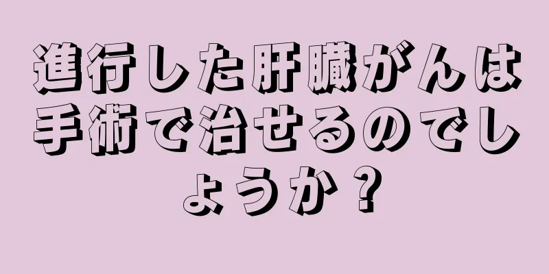 進行した肝臓がんは手術で治せるのでしょうか？