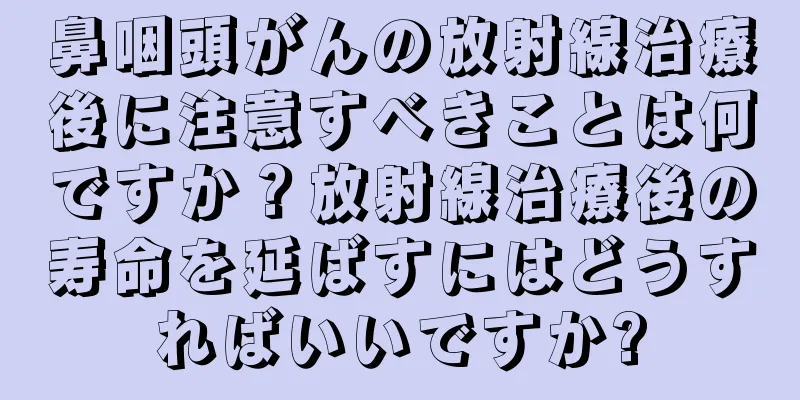 鼻咽頭がんの放射線治療後に注意すべきことは何ですか？放射線治療後の寿命を延ばすにはどうすればいいですか?