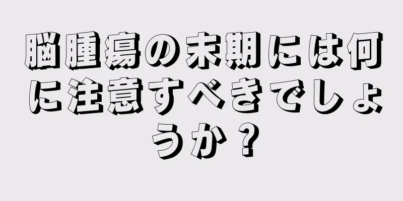 脳腫瘍の末期には何に注意すべきでしょうか？