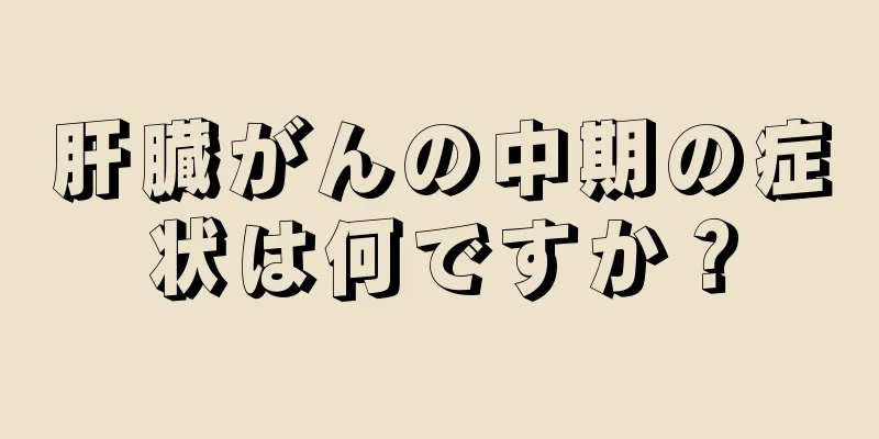 肝臓がんの中期の症状は何ですか？