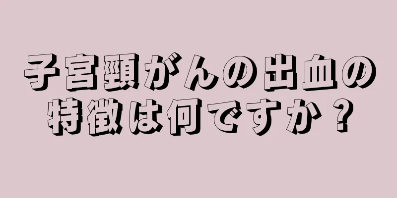 子宮頸がんの出血の特徴は何ですか？