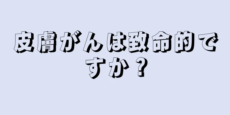 皮膚がんは致命的ですか？