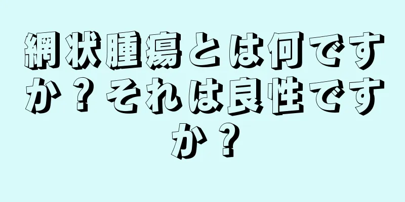 網状腫瘍とは何ですか？それは良性ですか？