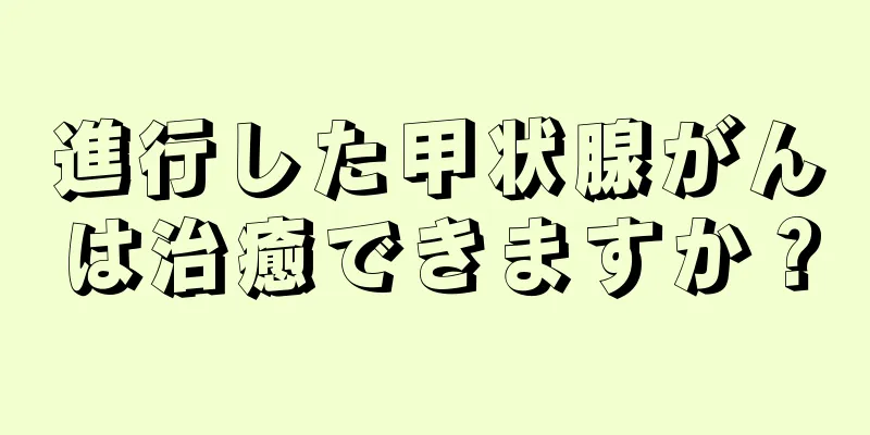 進行した甲状腺がんは治癒できますか？