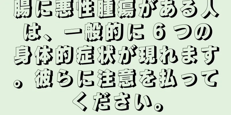 腸に悪性腫瘍がある人は、一般的に 6 つの身体的症状が現れます。彼らに注意を払ってください。