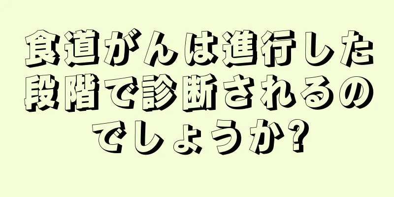 食道がんは進行した段階で診断されるのでしょうか?