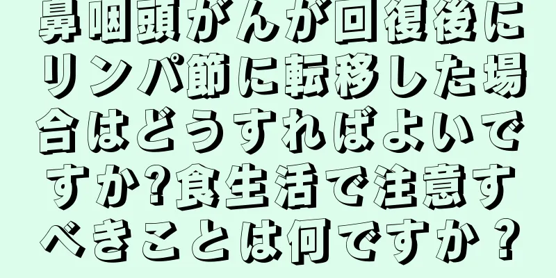 鼻咽頭がんが回復後にリンパ節に転移した場合はどうすればよいですか?食生活で注意すべきことは何ですか？